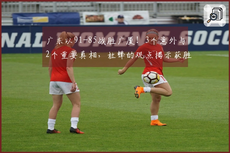 广东以91-85战胜广厦！3个意外与2个重要真相，杜锋的观点揭示获胜要素