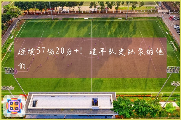 连续57场20分+！追平队史纪录的他们
