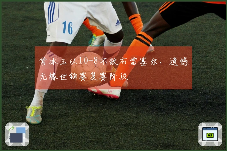 常冰玉以10-8不敌布雷塞尔，遗憾无缘世锦赛复赛阶段