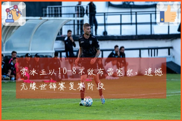 常冰玉以10-8不敌布雷塞尔，遗憾无缘世锦赛复赛阶段