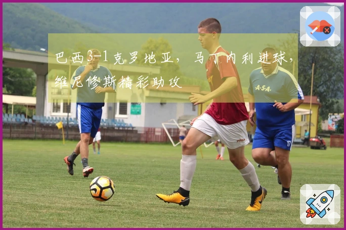 巴西3-1克罗地亚，马丁内利进球，维尼修斯精彩助攻
