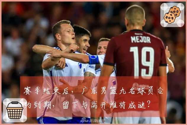 赛季结束后，广东男篮九名球员合约到期，留下与离开谁将成谜？