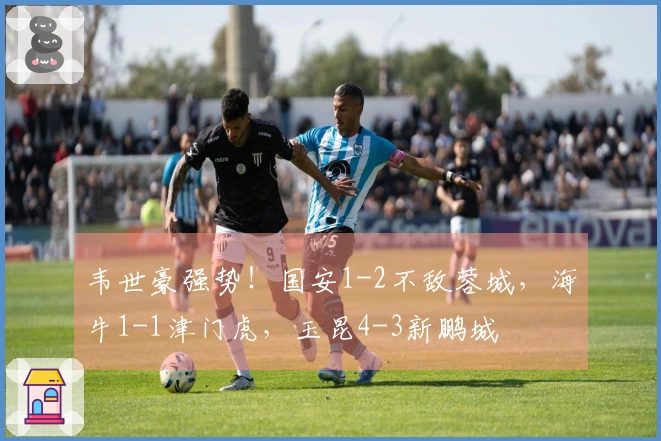 韦世豪强势！国安1-2不敌蓉城，海牛1-1津门虎，玉昆4-3新鹏城
