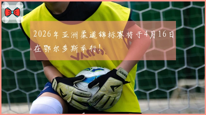 2026年亚洲柔道锦标赛将于4月16日在鄂尔多斯举行！