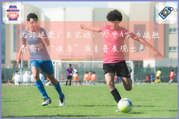 沈部逆袭广东宏远，95甲A实力战胜青岛，“快马”汤乐普表现出色
