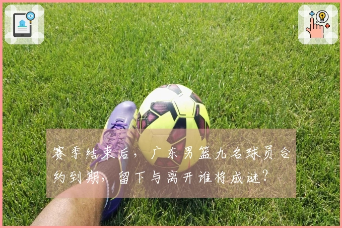 赛季结束后，广东男篮九名球员合约到期，留下与离开谁将成谜？