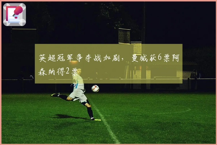 英超冠军争夺战加剧，曼城获6票阿森纳得2票